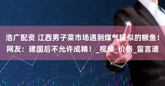 浩广配资 江西男子菜市场遇到煤气罐似的鳜鱼！网友：建国后不允许成精！_视频_价格_留言道