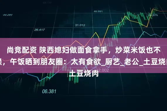 尚竞配资 陕西媳妇做面食拿手，炒菜米饭也不赖，午饭晒到朋友圈：太有食欲_厨艺_老公_土豆烧肉