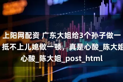 上阳网配资 广东大姐给3个孙子做一个暑假的饭，抵不上儿媳做一顿，真是心酸_陈大姐_post_html