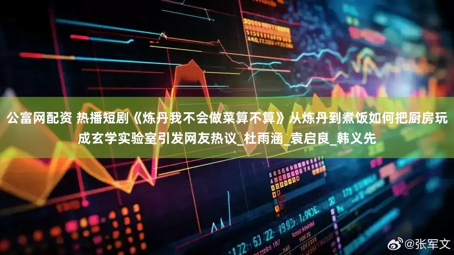 公富网配资 热播短剧《炼丹我不会做菜算不算》从炼丹到煮饭如何把厨房玩成玄学实验室引发网友热议_杜雨涵_袁启良_韩义先