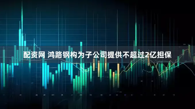 配资网 鸿路钢构为子公司提供不超过2亿担保