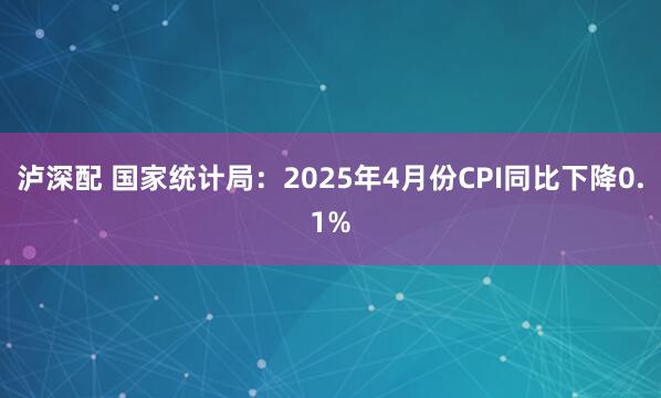 泸深配 国家统计局：2025年4月份CPI同比下降0.1%