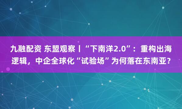 九融配资 东盟观察丨“下南洋2.0”：重构出海逻辑，中企全球化“试验场”为何落在东南亚？