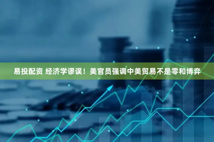 易投配资 经济学谬误！美官员强调中美贸易不是零和博弈