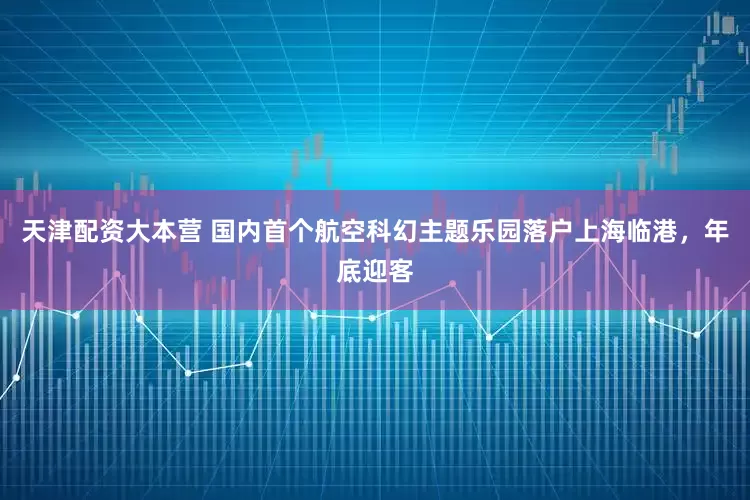 天津配资大本营 国内首个航空科幻主题乐园落户上海临港，年底迎客