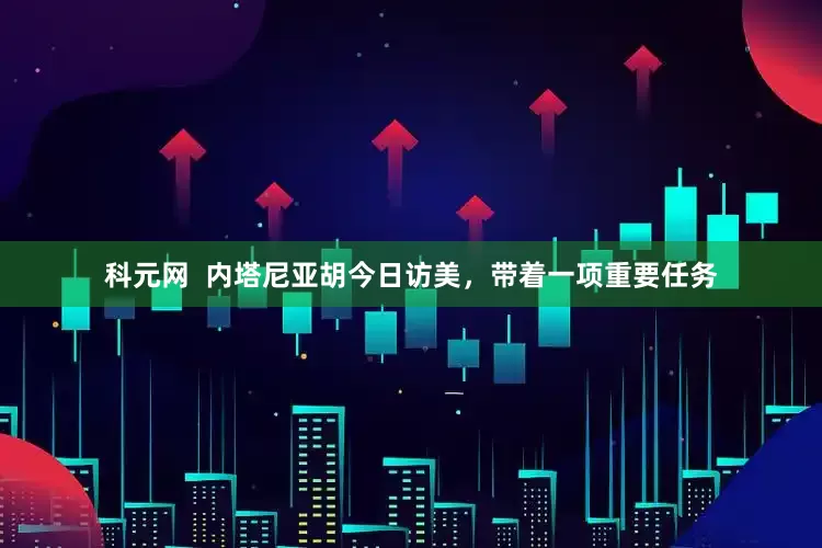 科元网  内塔尼亚胡今日访美，带着一项重要任务