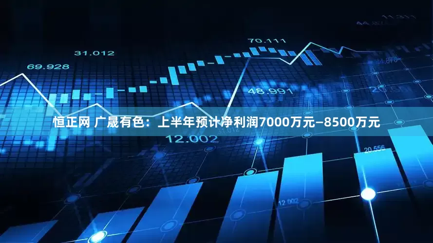 恒正网 广晟有色：上半年预计净利润7000万元—8500万元