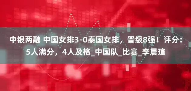 中银两融 中国女排3-0泰国女排，晋级8强！评分：5人满分，4人及格_中国队_比赛_李晨瑄