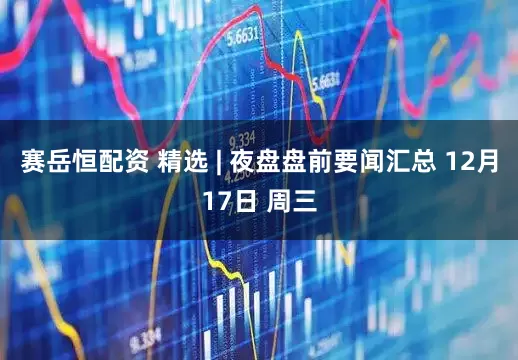 赛岳恒配资 精选 | 夜盘盘前要闻汇总 12月17日 周三