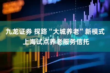 九龙证券 探路“大城养老”新模式 上海试点养老服务信托