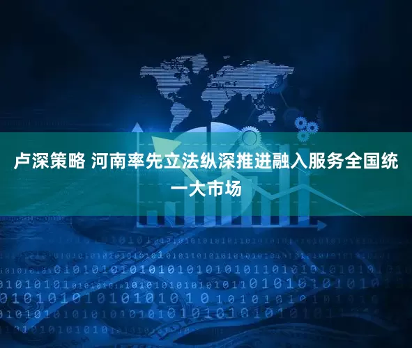 卢深策略 河南率先立法纵深推进融入服务全国统一大市场